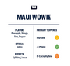 True Terpenes Maui Wowie Infused Flavor: pineapple, mango, pine and pepper. Strain: Sativa. Effects: Uplifting and focus. Primary Terpenes: myrcene, a-pinene, and b-caryophyllene. 